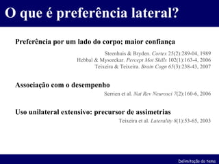 O que é preferência lateral? Preferência por um lado do corpo; maior confiança Steenhuis & Bryden.  Cortex  25(2):289-04, 1989 Hebbal & Mysorekar.  Percept Mot Skills  102(1):163-4, 2006 Teixeira & Teixeira.  Brain Cogn   65 (3):238-43, 2007 Associação com o desempenho Serrien et al.  Nat Rev Neurosci   7 (2):160-6, 2006 Uso unilateral extensivo: precursor de assimetrias Teixeira et al.  Laterality   8 (1):53-65, 2003 Delimitação do tema 