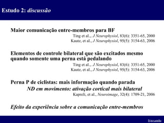 Maior comunicação entre-membros para BF Ting et al.,.  J Neurophysiol , 83(6): 3351-65, 2000 Kautz, et al.,  J Neurophysiol , 95(5): 3154-63, 2006 Elementos de controle bilateral que são excitados mesmo quando somente uma perna está pedalando Ting et al.,.  J Neurophysiol , 83(6): 3351-65, 2000 Kautz, et al.,  J Neurophysiol , 95(5): 3154-63, 2006 Perna P de ciclistas: mais informação quando parada ND em movimento: ativação cortical mais bilateral Kapreli, et al.,  Neuroimage , 32(4): 1709-21, 2006 Efeito da experiência sobre a comunicação entre-membros Estudo 2:  discussão Discussão 
