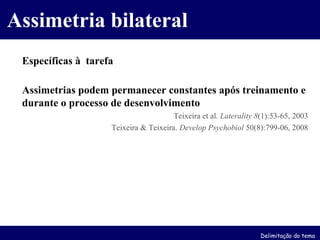 Específicas à  tarefa Assimetrias podem permanecer constantes após treinamento e durante o processo de desenvolvimento   Teixeira et al.  Laterality   8 (1):53-65, 2003 Teixeira & Teixeira.  Develop Psychobiol  50(8):799-06, 2008 Assimetria bilateral Delimitação do tema 