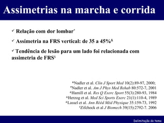 Assimetrias na marcha e corrida Relação com dor lombar * Assimetria na FRS vertical: de 35 a 45% & Tendência de lesão para um lado foi relacionada com assimetria de FRS $ *Nadler et al.  Clin J Sport Med  10(2):89-97, 2000;  * Nadler et al.   Am J Phys Med Rehab  80:572-7, 2001 & Hamill et al.  Res Q Exerc Sport  55(3):280-93, 1984 & Herzog et al.  Med Sci Sports Exerc  21(1):110-4, 1989 & Lassel et al.  Ann Rééd Méd Physique  35:159-73, 1992 $ Zifchock et al  J Biomech  39(15):2792-7. 2006 Delimitação do tema 