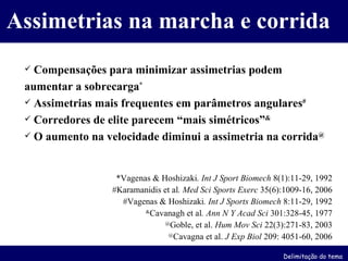 Compensações para minimizar assimetrias podem aumentar a sobrecarga * Assimetrias mais frequentes em parâmetros angulares # Corredores de elite parecem “mais simétricos” & O aumento na velocidade diminui a assimetria na corrida @ *Vagenas & Hoshizaki . Int J Sport Biomech  8(1):11-29, 1992 #Karamanidis et al . Med Sci Sports Exerc  35(6):1009-16, 2006 #Vagenas & Hoshizaki . Int J Sports Biomech  8:11-29, 1992 & Cavanagh et al . Ann N Y Acad Sci  301:328-45, 1977 @ Goble, et al.  Hum Mov Sci  22(3):271-83, 2003 @ Cavagna et al.  J Exp Biol  209: 4051-60, 2006 Assimetrias na marcha e corrida Delimitação do tema 