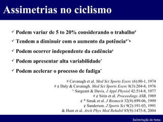 Podem variar de 5 to 20% considerando o trabalho # Tendem a diminuir com o aumento da potência #^ & Podem ocorrer independente da cadência ¢ Podem apresentar alta variabilidade * Podem acelerar o processo de fadiga * # Cavanagh et al.  Med Sci Sports Exerc  (6):80-1, 1974 # ¢ Daly & Cavanagh.  Med Sci Sports Exerc  8(3):204-8, 1976 ^ Sargeant & Davis.  J Appl Physiol  42:514-8, 1977 # ¢ Sirin et al.  Proceedings ASB , 1989 ¢ * Smak et al.  J Biomech  32(9):899-06, 1999 ¢ Sanderson.  J Sports Sci  9(2):191-03, 1991 & Hunt et al.  Arch Phys Med Rehabil  85(9):1475-8, 2004 Assimetrias no ciclismo Delimitação do tema 