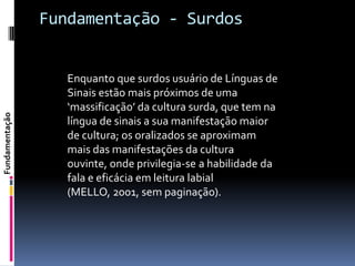 Fundamentação - Surdos


                   Enquanto que surdos usuário de Línguas de
                   Sinais estão mais próximos de uma
                   ‘massificação’ da cultura surda, que tem na
Fundamentação




                   língua de sinais a sua manifestação maior
                   de cultura; os oralizados se aproximam
                   mais das manifestações da cultura
                   ouvinte, onde privilegia-se a habilidade da
                   fala e eficácia em leitura labial
                   (MELLO, 2001, sem paginação).
 