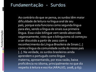 Fundamentação - Surdos

                   Ao contrário do que se pensa, os surdos têm maior
                   dificuldade de leitura na língua oral de seu
                   país, porque esta funciona como segunda língua
                   para eles, sendo a língua de sinais sua primeira
Fundamentação




                   língua. Essa visão bilíngue vem sendo absorvida
                   vagarosamente, visto que o bilinguismo só começou
                   a ser discutido a partir de 2002 com o
                   reconhecimento da Língua Brasileira de Sinais [..]
                   como a língua da comunidade surda do nosso país
                   [..]. Na verdade, os surdos brasileiros ainda
                   aprendem o português como língua
                   materna, apresentando, por essa razão, baixa
                   proficiência no idioma, principalmente no que diz
                   respeito à leitura e escrita (ARAUJO, 2008, p.63).
 