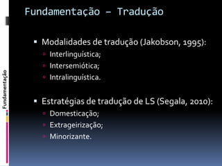 Fundamentação – Tradução

                  Modalidades de tradução (Jakobson, 1995):
                    Interlinguística;
                    Intersemiótica;
Fundamentação




                    Intralinguística.


                  Estratégias de tradução de LS (Segala, 2010):
                    Domesticação;
                    Extrageirização;
                    Minorizante.
 