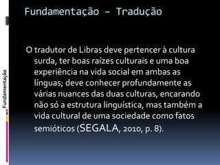 Fundamentação – Tradução


                O tradutor de Libras deve pertencer à cultura
                  surda, ter boas raízes culturais e uma boa
                  experiência na vida social em ambas as
Fundamentação




                  línguas; deve conhecer profundamente as
                  várias nuances das duas culturas, encarando
                  não só a estrutura linguística, mas também a
                  vida cultural de uma sociedade como fatos
                  semióticos (SEGALA, 2010, p. 8).
 