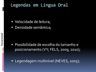 Legendas em Língua Oral


               Velocidade de leitura;
               Densidade semântica;
Ferramental




               Possibilidade de escolha do tamanho e
                posicionamento (VY; FELS, 2009, 2010);

               Legendagem multinível (NEVES, 2005);
 
