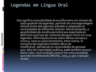 Legendas em Língua Oral


                Isto significa a possibilidade de escolha entre um número de
                   tipos graduais de legendas, partindo de uma legendagem
                   textual direta até legendas editadas e adaptadas às
                   necessidades de diferentes leitores. Adicionalmente, a
                   possibilidade de escolha permitirá aos espectadores
Ferramental




                   definirem qual tipo de conteúdo desejam incluir em suas
                   legendas: informações extras sobre efeitos sonoros e
                   música, cores ou posicionamento, entre outros. O
                   tamanho das legendas também deve ser
                   modificável, atendendo as necessidades de pessoas
                   que, além da imparidade auditiva, pode também possuir
                   baixa visão, uma condição comum em uma sociedade
                   que está envelhecendo (NEVES, 2005, p.316, tradução
                   nossa).
 