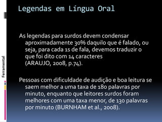 Legendas em Língua Oral


              As legendas para surdos devem condensar
                aproximadamente 30% daquilo que é falado, ou
                seja, para cada 1s de fala, devemos traduzir o
                que foi dito com 14 caracteres
Ferramental




                (ARAUJO, 2008, p.74).

              Pessoas com dificuldade de audição e boa leitura se
                saem melhor a uma taxa de 180 palavras por
                minuto, enquanto que leitores surdos foram
                melhores com uma taxa menor, de 130 palavras
                por minuto (BURNHAM et al., 2008).
 