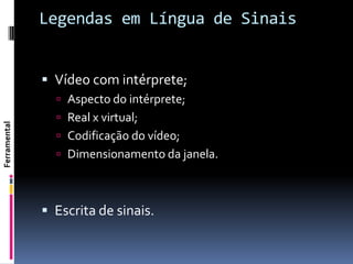 Legendas em Língua de Sinais


               Vídeo com intérprete;
                 Aspecto do intérprete;
                 Real x virtual;
Ferramental




                 Codificação do vídeo;
                 Dimensionamento da janela.



               Escrita de sinais.
 