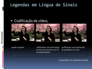 Legendas em Língua de Sinais


               Codificação de vídeo;
Ferramental




              quadro original   codificação com priorização   codificação com priorização
                                de áreas de interesse em LS   da qualidade do vídeo
                                (inteligibilidade)


                                                          Ciaramello, Ko, Hemami (2010)
 