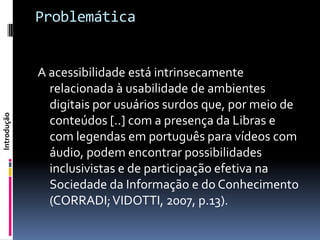 Problemática


             A acessibilidade está intrinsecamente
               relacionada à usabilidade de ambientes
               digitais por usuários surdos que, por meio de
Introdução




               conteúdos [..] com a presença da Libras e
               com legendas em português para vídeos com
               áudio, podem encontrar possibilidades
               inclusivistas e de participação efetiva na
               Sociedade da Informação e do Conhecimento
               (CORRADI; VIDOTTI, 2007, p.13).
 