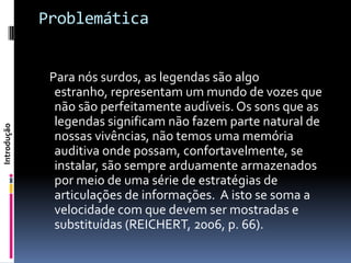 Problemática


              Para nós surdos, as legendas são algo
               estranho, representam um mundo de vozes que
               não são perfeitamente audíveis. Os sons que as
               legendas significam não fazem parte natural de
Introdução




               nossas vivências, não temos uma memória
               auditiva onde possam, confortavelmente, se
               instalar, são sempre arduamente armazenados
               por meio de uma série de estratégias de
               articulações de informações. A isto se soma a
               velocidade com que devem ser mostradas e
               substituídas (REICHERT, 2006, p. 66).
 