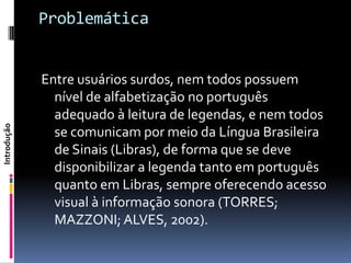 Problemática


             Entre usuários surdos, nem todos possuem
               nível de alfabetização no português
               adequado à leitura de legendas, e nem todos
Introdução




               se comunicam por meio da Língua Brasileira
               de Sinais (Libras), de forma que se deve
               disponibilizar a legenda tanto em português
               quanto em Libras, sempre oferecendo acesso
               visual à informação sonora (TORRES;
               MAZZONI; ALVES, 2002).
 
