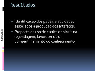 Resultados


              Identificação dos papéis e atividades
               associados à produção dos artefatos;
Conclusões




              Proposta de uso de escrita de sinais na
               legendagem, favorecendo o
               compartilhamento do conhecimento;
 