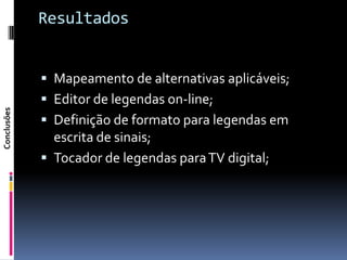 Resultados


              Mapeamento de alternativas aplicáveis;
              Editor de legendas on-line;
Conclusões




              Definição de formato para legendas em
               escrita de sinais;
              Tocador de legendas para TV digital;
 