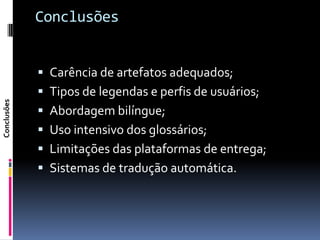 Conclusões


              Carência de artefatos adequados;
              Tipos de legendas e perfis de usuários;
Conclusões




              Abordagem bilíngue;
              Uso intensivo dos glossários;
              Limitações das plataformas de entrega;
              Sistemas de tradução automática.
 