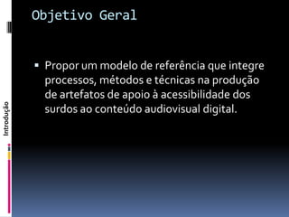 Objetivo Geral


              Propor um modelo de referência que integre
               processos, métodos e técnicas na produção
               de artefatos de apoio à acessibilidade dos
Introdução




               surdos ao conteúdo audiovisual digital.
 