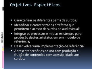 Objetivos Específicos


              Caracterizar os diferentes perfis de surdos;
              Identificar e caracterizar os artefatos que
               permitem o acesso de surdos ao audiovisual;
              Integrar os processos e mídias existentes para
Introdução




               produção destes artefatos em um modelo de
               referência;
              Desenvolver uma implementação de referência;
              Apresentar cenários de uso com produção e
               fruição de conteúdos com acessibilidade aos
               surdos.
 