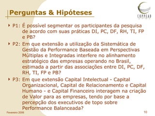Perguntas & Hipóteses P1: É possível segmentar os participantes da pesquisa  de acordo com suas práticas DI, PC, DF, RH, TI, FP  e PB? P2: Em que extensão a utilização da Sistemática de  Gestão da Performance Baseada em Perspectivas  Múltiplas e Integradas interfere no alinhamento  estratégico das empresas operando no Brasil,  estimada a partir das associações entre DI, PC, DF,  RH, TI, FP e PB? P3: Em que extensão Capital Intelectual - Capital  Organizacional, Capital de Relacionamento e Capital  Humano - e Capital Financeiro interagem na criação  de Valor para as empresas, tendo por base a  percepção dos executivos de topo sobre  Performance Balanceada? 