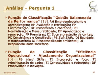 Análise – Pergunta 1 Função de Classificação “Gestão Balanceada da Performance”  [13]: RH Empreendedorismo e aprendizagem; RH Avaliação e retribuição; FP Customização; DF Pensamento e coerência; PC Normatização e Mensurabilidade; DF Aprendizado e renovação; FP Premissas; DI Ética e prestação de contas; PC Consistência e Conciliação; PB  Soft Skills;  DI Equidade e transparência DI Responsabilidade ambiental; DI Responsabilidade societária. Função de Classificação “Eficiência Operacional - Ajustamento Organizacional”  [5]:  PB  Hard Skills;  TI Integração e foco; TI Administração de dados; TI Conectividade e redesenho; DF Proatividade e inovação. 