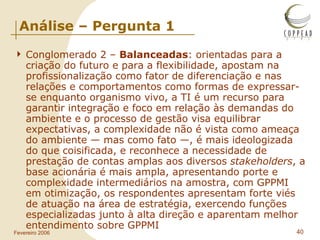 Análise – Pergunta 1 Conglomerado 2 –  Balanceadas : orientadas para a criação do futuro e para a flexibilidade, apostam na profissionalização como fator de diferenciação e nas relações e comportamentos como formas de expressar-se enquanto organismo vivo, a TI é um recurso para garantir integração e foco em relação às demandas do ambiente e o processo de gestão visa equilibrar expectativas, a complexidade não é vista como ameaça do ambiente — mas como fato —, é mais ideologizada do que coisificada, e reconhece a necessidade de prestação de contas amplas aos diversos  stakeholders , a base acionária é mais ampla, apresentando porte e complexidade intermediários na amostra, com GPPMI em otimização, os respondentes apresentam forte viés de atuação na área de estratégia, exercendo funções especializadas junto à alta direção e aparentam melhor entendimento sobre GPPMI 
