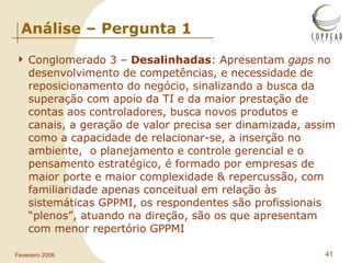 Análise – Pergunta 1 Conglomerado 3 –  Desalinhadas : Apresentam  gaps  no desenvolvimento de competências, e necessidade de reposicionamento do negócio, sinalizando a busca da superação com apoio da TI e da maior prestação de contas aos controladores, busca novos produtos e canais, a geração de valor precisa ser dinamizada, assim como a capacidade de relacionar-se, a inserção no ambiente,  o planejamento e controle gerencial e o pensamento estratégico, é formado por empresas de maior porte e maior complexidade & repercussão, com familiaridade apenas conceitual em relação às sistemáticas GPPMI, os respondentes são profissionais “plenos”, atuando na direção, são os que apresentam com menor repertório GPPMI 