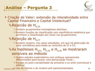 Análise – Pergunta 3 Criação de Valor: extensão da interatividade entre Capital Financeiro e Capital Intelectual? Rejeicão de H 0,24 Existem grupamentos homogêneos distintos; Existem funções de classificação com significância estatística que permitem a classificação dos casos nos grupamentos; Rejeição de H 0,27 Existem  clusters , nos casos estudados, em que há destruição de valor simultânea para todas as vertentes de CI e CF; As hipóteses H 025,  H 0,26  e H 0,28  se mostraram sensíveis ao método Quatro estudos exploratórios com enfoque operacionais diferenciados para buscar uma demarcação inicial... Escalas  ex-post  (variabilidade da amostra) e  ex-ante  (conceitual e aditiva) Uso de fatores e de clusters pré-operacionalizados 