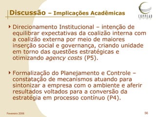 Discussão  – Implicações Acadêmicas Direcionamento Institucional – intenção de equilibrar expectativas da coalizão interna com a coalizão externa por meio de maiores inserção social e governança, criando unidade em torno das questões estratégicas e otimizando  agency costs  (P5). Formalização do Planejamento e Controle – constatação de mecanismos atuando para sintonizar a empresa com o ambiente e aferir resultados voltados para a conversão da estratégia em processo contínuo (P4). 