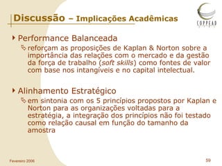 Performance Balanceada reforçam as proposições de Kaplan & Norton sobre a importância das relações com o mercado e da gestão da força de trabalho ( soft skills ) como fontes de valor com base nos intangíveis e no capital intelectual. Alinhamento Estratégico em sintonia com os 5 princípios propostos por Kaplan e Norton para as organizações voltadas para a estratégia, a integração dos princípios não foi testado como relação causal em função do tamanho da amostra  Discussão  – Implicações Acadêmicas 