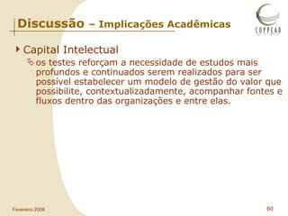 Capital Intelectual os testes reforçam a necessidade de estudos mais profundos e continuados serem realizados para ser possível estabelecer um modelo de gestão do valor que possibilite, contextualizadamente, acompanhar fontes e fluxos dentro das organizações e entre elas.  Discussão  – Implicações Acadêmicas 