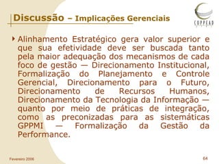 Discussão  – Implicações Gerenciais Alinhamento Estratégico gera valor superior e que sua efetividade deve ser buscada tanto pela maior adequação dos mecanismos de cada foco de gestão — Direcionamento Institucional, Formalização do Planejamento e Controle Gerencial, Direcionamento para o Futuro, Direcionamento de Recursos Humanos, Direcionamento da Tecnologia da Informação — quanto por meio de práticas de integração, como as preconizadas para as sistemáticas GPPMI — Formalização da Gestão da Performance. 