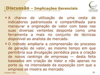 Discussão  – Implicações Gerenciais A chance de utilização de uma cesta de indicadores padronizada e compartilhada para mensurar a originação de valor com base nas suas diversas vertentes desponta como uma ferramenta a mais no conjunto de técnicas disponível ao analista de mercado. O método ampliaria a compreensão do processo de geração de valor, ao mesmo tempo em que permitiria sua divulgação periódica para a criação de novos  rankings  de empresas — desta feita baseados em criação de Valor e não apenas no porte ou na intensidade da exposição com que a empresa se mostra ao mercado. 