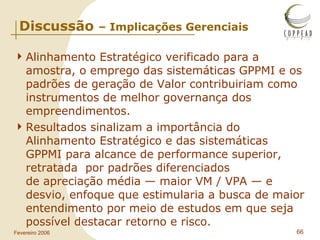 Discussão  – Implicações Gerenciais Alinhamento Estratégico verificado para a amostra, o emprego das sistemáticas GPPMI e os padrões de geração de Valor contribuiriam como instrumentos de melhor governança dos empreendimentos . Resultados sinalizam a importância do Alinhamento Estratégico e das sistemáticas GPPMI para alcance de performance superior, retratada  por padrões diferenciados de apreciação média — maior VM / VPA — e desvio, enfoque que estimularia a busca de maior entendimento por meio de estudos em que seja possível destacar retorno e risco. 