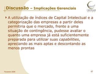 Discussão  – Implicações Gerenciais A utilização de índices de Capital Intelectual e a categorização das empresas a partir deles permitiria que o mercado, frente a uma situação de contingência, pudesse avaliar o quanto uma empresa já está suficientemente preparada para utilizar suas  capabilities , apreciando as mais aptas e descontando as menos prontas   
