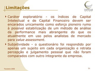 Limitações Caráter exploratório - os índices de Capital Intelectual e de Capital Financeiro devem ser encarados unicamente como esforço pioneiro rumo à possível estabilização de um método de análise da performance mais abrangente do que os atualmente em uso pelos analistas de mercado para  value assessment . Subjetividade - o questionário foi respondido por apenas um sujeito em cada organização e retrata percepção e julgamento pessoal que não foram comparados com outro integrante da empresa. 