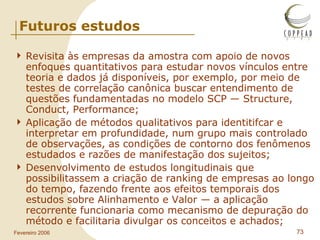 Futuros estudos Revisita às empresas da amostra com apoio de novos enfoques quantitativos para estudar novos vínculos entre teoria e dados já disponíveis, por exemplo, por meio de testes de correlação canônica buscar entendimento de questões fundamentadas no modelo SCP — Structure, Conduct, Performance;  Aplicação de métodos qualitativos para identitifcar e interpretar em profundidade, num grupo mais controlado de observações, as condições de contorno dos fenômenos estudados e razões de manifestação dos sujeitos;  Desenvolvimento de estudos longitudinais que possibilitassem a criação de ranking de empresas ao longo do tempo, fazendo frente aos efeitos temporais dos estudos sobre Alinhamento e Valor — a aplicação recorrente funcionaria como mecanismo de depuração do método e facilitaria divulgar os conceitos e achados; 