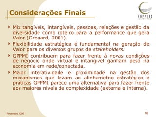 Considerações Finais Mix tangíveis, intangíveis, pessoas, relações e gestão da diversidade como roteiro para a performance que gera Valor (Grouard, 2001). Flexibilidade estratégica é fundamental na geração de Valor para os diversos grupos de  stakeholders. GPPMI contribuem para fazer frente á novas condições de negócio onde virtual e intangível ganham peso na economia em rede/conectada. Maior interatividade e proximidade na gestão dos mecanismos que levam ao alinhametno estratégico e práticas GPPMI parece uma alternativa para fazer frente aos maiores níveis de complexidade (externa e interna). 