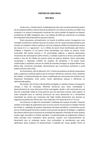 PARTIDO DE CARA NOVA
PED 2013
Há dez anos, o Partido dos/as Trabalhadores/as deu início ao desenvolvimento prático
de seu programa político nacional através da eleição de Luiz Inácio Lula da Silva, em 2002. Essa
conquista e os avanços consequentes resultaram em outras eleições da legenda nas disputas
presidenciais de 2006, reelegendo Lula, e nas eleições de 2010 que culminaram na condução
da companheira Dilma Rousseff ao executivo nacional.
Muito avançamos, principalmente, no tocante às políticas sociais. Conseguimos criar
condições econômicas e políticas para por em prática uma de nossas principais bandeiras que
consiste no combate à miséria e pobreza. Cerca de cinqüenta milhões de brasileiros/as saíram
das classes D e E, e ingressaram na C; milhões de jovens foram beneficiados pelo ProUni,
ProNatec e Projovem; 21 mil jovens foram beneficiados com bolsas no exterior; foram
construídas 290 escolas técnicas e 14 universidades públicas; o governo desenvolveu
mecanismos de valorização do salário mínimo; o combate a pobreza se tornou uma política de
estado e mais de 36 milhões de pessoas saíram da pobreza absoluta; foram construídas,
recuperadas e duplicadas 4.525km de rodovias; 20 aeroportos e 18 portos foram
modernizados e ampliados; mais de um milhão de moradias entregues no projeto Minha Casa,
Minha Vida. Invertemos prioridades. Demonstramos que crescimentos econômico e social
podem caminhar lado a lado.
Em Pernambuco, não foi diferente. O PT, a frente da prefeitura do Recife, desenvolveu
ações, programas e políticas públicas que se tornaram referências nacionais: Samu, Academia
das Cidades, a institucionalização da cultura, amplificação dos mecanismos de controle social,
Orçamento Participativo, entre outros. Foram experiências exitosas e referências na
administração pública.
No entanto, não foi feita a devida defesa do legado e o partido começa a transparecer
cansaço e falta de renovação. Reformas estruturais para maior consolidação e
desenvolvimento de nossa democracia foram prorrogadas, devido a não construção de uma
base de sustentação sólida do nosso governo que nos permitisse avançar neste aspecto. O
maior empecilho para as reformas estruturais de nossa democracia foi o alinhamento
exacerbado aos setores que conservam este frágil modelo democrático que levariam ao
esgotamento político dos últimos dias. Ficou nítido que o PT deixou de ouvir e ir às ruas.
Ao entrarmos na lógica da manutenção e ampliação dos espaços de poder, entramos
também numa lógica de pragmatismo que se tornou nocivo inclusive para as relações internas
do Partido. A cooptação de quadros importantes das bases partidárias e movimentos sociais
para as instâncias governamentais resultou numa escassez de agentes de diálogo, e a vigilância
das práticas políticas para o processo de renovação das agendas e formação de novos quadros
ocupou lugar secundário no âmbito partidário. A supervalorização do pragmatismo eleitoral,
talvez principal força motivadora deste processo, resultou num desenvolvimento em
desarmonia com as mudanças sociais. Uma contradição, se percebermos que parte
significativa desta mudança foi proporcionada e ampliada por nossas gestões frente ao
 