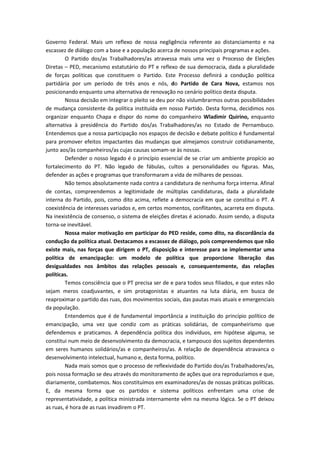 Governo Federal. Mais um reflexo de nossa negligência referente ao distanciamento e na
escassez de diálogo com a base e a população acerca de nossos principais programas e ações.
O Partido dos/as Trabalhadores/as atravessa mais uma vez o Processo de Eleições
Diretas – PED, mecanismo estatutário do PT e reflexo de sua democracia, dada a pluralidade
de forças políticas que constituem o Partido. Este Processo definirá a condução política
partidária por um período de três anos e nós, do Partido de Cara Nova, estamos nos
posicionando enquanto uma alternativa de renovação no cenário político desta disputa.
Nossa decisão em integrar o pleito se deu por não vislumbrarmos outras possibilidades
de mudança consistente da política instituída em nosso Partido. Desta forma, decidimos nos
organizar enquanto Chapa e dispor do nome do companheiro Wladimir Quirino, enquanto
alternativa à presidência do Partido dos/as Trabalhadores/as no Estado de Pernambuco.
Entendemos que a nossa participação nos espaços de decisão e debate político é fundamental
para promover efeitos impactantes das mudanças que almejamos construir cotidianamente,
junto aos/às companheiros/as cujas causas somam-se às nossas.
Defender o nosso legado é o princípio essencial de se criar um ambiente propício ao
fortalecimento do PT. Não legado de fábulas, cultos a personalidades ou figuras. Mas,
defender as ações e programas que transformaram a vida de milhares de pessoas.
Não temos absolutamente nada contra a candidatura de nenhuma força interna. Afinal
de contas, compreendemos a legitimidade de múltiplas candidaturas, dada a pluralidade
interna do Partido, pois, como dito acima, reflete a democracia em que se constitui o PT. A
coexistência de interesses variados e, em certos momentos, conflitantes, acarreta em disputa.
Na inexistência de consenso, o sistema de eleições diretas é acionado. Assim sendo, a disputa
torna-se inevitável.
Nossa maior motivação em participar do PED reside, como dito, na discordância da
condução da política atual. Destacamos a escassez de diálogo, pois compreendemos que não
existe mais, nas forças que dirigem o PT, disposição e interesse para se implementar uma
política de emancipação: um modelo de política que proporcione liberação das
desigualdades nos âmbitos das relações pessoais e, consequentemente, das relações
políticas.
Temos consciência que o PT precisa ser de e para todos seus filiados, e que estes não
sejam meros coadjuvantes, e sim protagonistas e atuantes na luta diária, em busca de
reaproximar o partido das ruas, dos movimentos sociais, das pautas mais atuais e emergenciais
da população.
Entendemos que é de fundamental importância a instituição do princípio político de
emancipação, uma vez que condiz com as práticas solidárias, de companheirismo que
defendemos e praticamos. A dependência política dos indivíduos, em hipótese alguma, se
constitui num meio de desenvolvimento da democracia, e tampouco dos sujeitos dependentes
em seres humanos solidários/as e companheiros/as. A relação de dependência atravanca o
desenvolvimento intelectual, humano e, desta forma, político.
Nada mais somos que o processo de reflexividade do Partido dos/as Trabalhadores/as,
pois nossa formação se deu através do monitoramento de ações que ora reproduzíamos e que,
diariamente, combatemos. Nos constituímos em examinadores/as de nossas práticas políticas.
E, da mesma forma que os partidos e sistema políticos enfrentam uma crise de
representatividade, a política ministrada internamente vêm na mesma lógica. Se o PT deixou
as ruas, é hora de as ruas invadirem o PT.
 