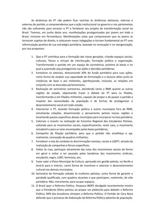 As dinâmicas do PT não podem ficar restritas às dinâmicas eleitorais, internas e
externas do partido, e compreendemos que a ação institucional no governo e nos parlamentos
não são suficientes para enraizar o PT e fortalecer seu projeto de transformação social no
Brasil. Tivemos, em junho deste ano, manifestações protagonizadas por jovens em todo o
Brasil, inclusive em Pernambuco. Manifestações estas que comprovaram que os jovens se
tornaram sujeitos de direito, e colocaram novas indagações e tornam fundamental ao PT uma
reformulação positiva de sua estratégia partidária, baseada na renovação e na reorganização,
por isso propomos:
1. Que o PT contribua para a formação das novas gerações, criando espaços sociais,
culturais, físicos e virtuais de interlocução, formação política e organização.
Transformando o partido em um espaço de convivência, próximo às bases e no
qual a juventude seja protagonista nas ações e decisões partidárias;
2. Fortalecer os setoriais, direcionando 30% do fundo partidário para suas ações,
como forma de ampliar sua capacidade de formulação e o alcance deles junto às
instâncias de base e aos militantes, aperfeiçoando, inclusive, as relações em
conjunto com as bancadas parlamentares;
3. Realização de seminários semestrais, atendendo tanto a RMR quanto as outras
regiões do estado, objetivando trazer o debate do PT para os filiados,
transformando-o em filiados militantes, capazes de propor e de pautar o partido a
respeito das necessidades da população e de formas de protagonizar o
desenvolvimento social em todo estado;
4. Interiorizar o PT, levando formação política a outros municípios fora da RMR,
estreitando relações, disseminando o pensamento petista nessas regiões e
levantando pautas específicas desses municípios para incorporar na luta partidária;
5. Valorizar e investir na realização do Encontro Regional dos Estudantes Petistas,
voltando para os movimentos sociais, especificamente, neste caso, o movimento
estudantil e para as lutas encampadas pelas bases partidárias;
6. Campanha de filiação partidária, para que o partido não envelheça e aja,
realmente, renovação de quadros militantes;
7. Fortalecer a luta de combate às discriminações sexistas, raciais e LGBTT, através da
realização de campanhas e fóruns específicos;
8. Voltar às ruas, participar ativamente das lutas dos movimentos sociais de forma
em geral e voltar a ser pautado pelas bandeiras dos movimentos sindicais,
estudantil, negro, LGBT, feminista, etc;
9. Fazer valer o Plano Municipal de Cultura, aprovado em gestão petista, no Recife e
levá-lo para o interior, como forma de incentivar e valorizar o desenvolvimento
cultural nos demais municípios;
10. Seminário de formação voltado às mulheres petistas, como forma de garantir a
paridade qualificada, com quadros atuantes e que participem, realmente, da vida
partidária. Não, meramente, para ocupar espaços;
11. O Brasil quer a Reforma Política. Pesquisa IBOPE divulgada recentemente mostra
que a Presidenta Dilma acertou ao propor um plebiscito para debater a Reforma
Política. 84% dos brasileiros almejam a Reforma Política. O Partido de Cara Nova
defende que o processo de elaboração da Reforma Política advenha da população.
 