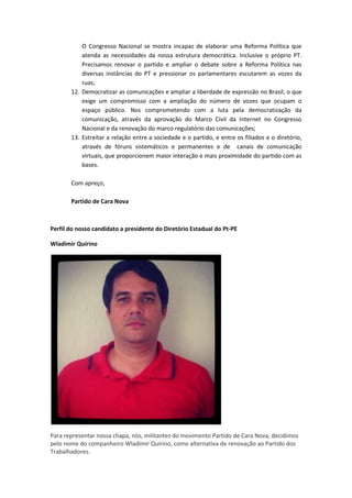 O Congresso Nacional se mostra incapaz de elaborar uma Reforma Política que
atenda as necessidades da nossa estrutura democrática. Inclusive o próprio PT.
Precisamos renovar o partido e ampliar o debate sobre a Reforma Política nas
diversas instâncias do PT e pressionar os parlamentares escutarem as vozes da
ruas;
12. Democratizar as comunicações e ampliar a liberdade de expressão no Brasil, o que
exige um compromisso com a ampliação do número de vozes que ocupam o
espaço público. Nos comprometendo com a luta pela democratização da
comunicação, através da aprovação do Marco Civil da Internet no Congresso
Nacional e da renovação do marco regulatório das comunicações;
13. Estreitar a relação entre a sociedade e o partido, e entre os filiados e o diretório,
através de fóruns sistemáticos e permanentes e de canais de comunicação
virtuais, que proporcionem maior interação e mais proximidade do partido com as
bases.
Com apreço,
Partido de Cara Nova
Perfil do nosso candidato a presidente do Diretório Estadual do Pt-PE
Wladimir Quirino
Para representar nossa chapa, nós, militantes do movimento Partido de Cara Nova, decidimos
pelo nome do companheiro Wladimir Quirino, como alternativa de renovação ao Partido dos
Trabalhadores.
 