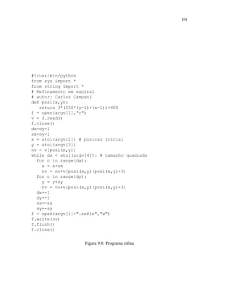 101
#!/usr/bin/python
from sys import *
from string import *
# Refinamento em espiral
# autor: Carlos Campani
def posi(x,y):
return 3*(250*(y-1)+(x-1))+400
f = open(argv[1],r)
v = f.read()
f.close()
dx=dy=1
sx=sy=1
x = atoi(argv[2]) # posicao inicial
y = atoi(argv[3])
nv = v[posi(x,y)]
while dx  atoi(argv[4]): # tamanho quadrado
for c in range(dx):
x = x+sx
nv = nv+v[posi(x,y):posi(x,y)+3]
for c in range(dy):
y = y+sy
nv = nv+v[posi(x,y):posi(x,y)+3]
dx+=1
dy+=1
sx=-sx
sy=-sy
f = open(argv[1]+.refin,w)
f.write(nv)
f.flush()
f.close()
Figura 9.8: Programa reﬁna
 