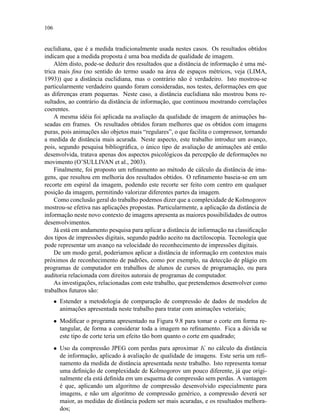 106
euclidiana, que é a medida tradicionalmente usada nestes casos. Os resultados obtidos
indicam que a medida proposta é uma boa medida de qualidade de imagem.
Além disto, pode-se deduzir dos resultados que a distância de informação é uma mé-
trica mais ﬁna (no sentido do termo usado na área de espaços métricos, veja (LIMA,
1993)) que a distância euclidiana, mas o contrário não é verdadeiro. Isto mostrou-se
particularmente verdadeiro quando foram consideradas, nos testes, deformações em que
as diferenças eram pequenas. Neste caso, a distância euclidiana não mostrou bons re-
sultados, ao contrário da distância de informação, que continuou mostrando correlações
coerentes.
A mesma idéia foi aplicada na avaliação da qualidade de imagem de animações ba-
seadas em frames. Os resultados obtidos foram melhores que os obtidos com imagens
puras, pois animações são objetos mais “regulares”, o que facilita o compressor, tornando
a medida de distância mais acurada. Neste aspecto, este trabalho introduz um avanço,
pois, segundo pesquisa bibliográﬁca, o único tipo de avaliação de animações até então
desenvolvida, tratava apenas dos aspectos psicológicos da percepção de deformações no
movimento (O’SULLIVAN et al., 2003).
Finalmente, foi proposto um reﬁnamento ao método de cálculo da distância de ima-
gens, que resultou em melhoria dos resultados obtidos. O reﬁnamento baseia-se em um
recorte em espiral da imagem, podendo este recorte ser feito com centro em qualquer
posição da imagem, permitindo valorizar diferentes partes da imagem.
Como conclusão geral do trabalho podemos dizer que a complexidade de Kolmogorov
mostrou-se efetiva nas aplicações propostas. Particularmente, a aplicação da distância de
informação neste novo contexto de imagens apresenta as maiores possibilidades de outros
desenvolvimentos.
Já está em andamento pesquisa para aplicar a distância de informação na classiﬁcação
dos tipos de impressões digitais, segundo padrão aceito na dactiloscopia. Tecnologia que
pode representar um avanço na velocidade do reconhecimento de impressões digitais.
De um modo geral, poderiamos aplicar a distância de informação em contextos mais
próximos de reconhecimento de padrões, como por exemplo, na detecção de plágio em
programas de computador em trabalhos de alunos de cursos de programação, ou para
auditoria relacionada com direitos autorais de programas de computador.
As investigações, relacionadas com este trabalho, que pretendemos desenvolver como
trabalhos futuros são:
• Estender a metodologia de comparação de compressão de dados de modelos de
animações apresentada neste trabalho para tratar com animações vetoriais;
• Modiﬁcar o programa apresentado na Figura 9.8 para tomar o corte em forma re-
tangular, de forma a considerar toda a imagem no reﬁnamento. Fica a dúvida se
este tipo de corte teria um efeito tão bom quanto o corte em quadrado;
• Uso da compressão JPEG com perdas para aproximar K no cálculo da distância
de informação, aplicado à avaliação de qualidade de imagens. Este seria um reﬁ-
namento da medida de distância apresentada neste trabalho. Isto representa tomar
uma deﬁnição de complexidade de Kolmogorov um pouco diferente, já que origi-
nalmente ela está deﬁnida em um esquema de compressão sem perdas. A vantagem
é que, aplicando um algoritmo de compressão desenvolvido especialmente para
imagens, e não um algoritmo de compressão genérico, a compressão deverá ser
maior, as medidas de distância podem ser mais acuradas, e os resultados melhora-
dos;
 