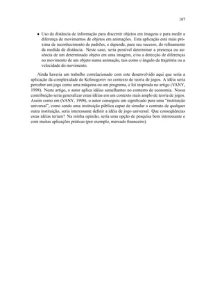 107
• Uso da distância de informação para discernir objetos em imagens e para medir a
diferença de movimentos de objetos em animações. Esta aplicação está mais pró-
xima de reconhecimento de padrões, e depende, para seu sucesso, do reﬁnamento
da medida de distância. Neste caso, seria possível determinar a presença ou au-
sência de um determinado objeto em uma imagem, e/ou a detecção de diferenças
no movimento de um objeto numa animação, tais como o ângulo da trajetória ou a
velocidade do movimento.
Ainda haveria um trabalho correlacionado com este desenvolvido aqui que seria a
aplicação da complexidade de Kolmogorov no contexto de teoria de jogos. A idéia seria
perceber um jogo como uma máquina ou um programa, e foi inspirada no artigo (VANY,
1998). Neste artigo, o autor aplica idéias semelhantes no contexto de economia. Nossa
contribuição seria generalizar estas idéias em um contexto mais amplo de teoria de jogos.
Assim como em (VANY, 1998), o autor conseguiu um signiﬁcado para uma “instituição
universal”, como sendo uma instituição pública capaz de simular o contrato de qualquer
outra instituição, seria interessante deﬁnir a idéia de jogo universal. Que conseqüências
estas idéias teriam? Na minha opinião, seria uma opção de pesquisa bem interessante e
com muitas aplicações práticas (por exemplo, mercado ﬁnanceiro).
 