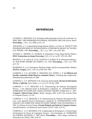 108
REFERÊNCIAS
ACCORSI, F.; MENEZES, P. B. Animação Gráﬁca Baseada na Teoria de Autômatos. In:
WMF’2000 - 3RD WORKSHOP ON FORMAL METHODS, 2000, João Pessoa, Brazil.
Proceedings... [S.l.: s.n.], 2000. p.122–127.
AHUMADA, A. J. Computational Image-Quality Metrics: a review. In: SOCIETY FOR
INFORMATION DISPLAY INTERNATIONAL SYMPOSIUM, DIGEST OF TECHNI-
CAL PAPERS, 1993. Proceedings... [S.l.: s.n.], 1993. v.24, p.305–308.
AVCIBAS, I.; MEMON, N.; SANKUR, B. Steganalysis Using Image Quality Metrics.
IEEE Transactions on Image Processing, [S.l.], v.12, n.2, p.221–229, Feb. 2003.
BENNETT, C. H.; GÁCS, P.; LI, M.; VITÁNYI, P.; ZUREK, W. H. Information Distance.
In: ACM SYMP. THEORY OF COMPUT., 25., 1993. Proceedings... [S.l.: s.n.], 1993.
p.21–30.
BUHRMAN, H. et al. Kolmogorov Random Graphs and the Incompressibility Method.
SIAM J. Comput., [S.l.], v.29, n.2, p.590–599, 1999.
CAMPANI, C. A. P.; ACCORSI, F.; MENEZES, P. B.; NEDEL, L. P. An Efﬁcient and
Flexible Animation Model Based on Automata Theory: evaluating data compression.
Submetido para publicação em 2004.
CAMPANI, C. A. P.; MENEZES, P. B. Teorias da Aleatoriedade. Revista de Informática
Teórica e Aplicada, Porto Alegre, v.11, n.2, p.75–98, dez. 2004.
CAMPANI, C. A. P.; MENEZES, P. B. Characterizing the Software Development
Process: a new approach based on Kolmogorov complexity. In: INTERNATIONAL
WORKSHOP ON COMPUTER AIDED SYSTEMS THEORY, EUROCAST, 8., 2001.
Computer Aided Systems Theory. Berlin: Springer, 2001. p.242–256. (Lecture Notes
in Computer Science, v.2178).
CAMPANI, C. A. P.; MENEZES, P. B. Characterizing the Software Development Pro-
cess: a new approach based on Kolmogorov complexity. In: INTERNATIONAL CON-
FERENCE ON COMPUTER AIDED SYSTEMS THEORY AND TECHNOLOGY, 8.,
2001, Las Palmas de Gran Canaria. Formal Methods and Tools for Computer Science:
extended abstracts. Las Palmas de Gran Canaria: IUCTC, 2001. p.78–81.
CAMPANI, C. A. P.; MENEZES, P. B. Complexidade de Kolmogorov e Caracterização
da Hierarquia de Classes de Linguagens Formais - Uma Introdução. In: WORKSHOP
ON FORMAL METHODS, 5., 2002, Brazil. Proceedings.. . Porto Alegre: Instituto de
Informática da UFRGS, 2002. p.68–83.
 