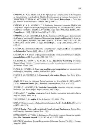 109
CAMPANI, C. A. P.; MENEZES, P. B. Aplicação da Complexidade de Kolmogorov
na Caracterização e Avaliação de Modelos Computacionais e Sistemas Complexos. In:
WORKSHOP ON FORMAL METHODS, 5., 2002, Brazil. Proceedings.. . Porto Ale-
gre: Instituto de Informática da UFRGS, 2002. p.100–112.
CAMPANI, C. A. P.; MENEZES, P. B. Evaluating Computer Animation Models with
Lossy Data Compression Using Kolmogorov Complexity. In: INTERNATIONAL CON-
FERENCE IMAGING SCIENCE, SYSTEMS, AND TECHNOLOGY, CISST, 2003.
Proceedings... [S.l.]: CSREA Press, 2003. p.721–725.
CAMPANI, C. A. P.; MENEZES, P. B. On the Application of Kolmogorov Complexity to
the Characterization and Evaluation of Computational Models and Complex Systems. In:
INTERNATIONAL CONFERENCE ON IMAGING SCIENCE, SYSTEMS AND TE-
CHNOLOGY, CISST, 2004, Las Vegas. Proceedings... [S.l.]: CSREA Press, 2004. v.1,
p.63–68.
CHAITIN, G. J. Information-Theoretic Computational Complexity. IEEE Transactions
on Information Theory, [S.l.], v.20, p.10–15, 1974.
CHAITIN, G. J. A Theory of Program Size Formally Identical to Information Theory.
Journal of the ACM, [S.l.], v.22, p.329–340, 1975.
CILIBRASI, R.; VITÁNYI, P.; WOLF, R. de. Algorithmic Clustering of Music.
Disponível em: http://homepages.cwi.nl/˜paulv/papers/music.ps.
Acesso em: 17 dez. 2004.
CLARK, K.; COWELL, D. Programs, machines, and computation: an introduction to
the theory of computing. London: McGraw-Hill, 1976.
COVER, T. M.; THOMAS, J. A. Elements of Information Theory. New York: Wiley,
1991.
DAVIS, M. A Note On Universal Turing Machines. In: SHANNON, C.; MCCARTHY,
J. (Ed.). Automata Studies. [S.l.]: Princeton University Press, 1956. p.167–175.
DIVERIO, T.; MENEZES, P. B. Teoria da Computação: máquinas universais e compu-
tabilidade. 2.ed. Porto Alegre: Sagra-Luzzatto, 2000. 224 p.
FERNANDEZ, P. Medida e Integração. Rio de Janeiro: Instituto de Matemática Pura e
Aplicada (Impa), 1996. 202 p.
FIGUEIREDO, D. G. Análise I. Rio de Janeiro: LTC, 1996. 172 p.
GÁCS, P. On the symmetry of algorithmic information. Soviet Math. Dokl., [S.l.], v.15,
p.1477–1480, 1974.
GÁCS, P. Lecture Notes on Descriptional Complexity and Randomness. Boston: Bos-
ton University, Computer Science Dept., 1993.
GAMMERMAN, A.; VOVK, V. Kolmogorov Complexity: sources, theory and applica-
tions. The Computer Journal, [S.l.], v.42, n.4, p.252–255, 1999.
GRAPHICS Interchange Format Programming Reference. Version 89a. [S.l.]: Compu-
Serve Inc., 1990.
 