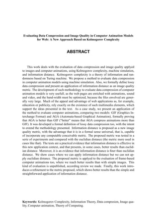 ABSTRACT
Evaluating Data Compression and Image Quality in Computer Animation Models
for Web: A New Approach Based on Kolmogorov Complexity
This work deals with the evaluation of data compression and image quality applyed
to images and computer animations, using Kolmogorov complexity, machine simulation,
and information distance. Kolmogorov complexity is a theory of information and ran-
domness based on Turing machine. We propose a method to evaluate data compression
in computer animation models using machine simulation. Also, we formally deﬁne lossy
data compression and present an application of information distance as an image quality
metric. The development of such methodology to evaluate data compression of computer
animation models is very usefull, as the web pages are enriched with animations, sound
and video, and the band-width must be optimized, because the ﬁles envolved are gener-
ally very large. Much of the appeal and advantage of web applications as, for example,
education or publicity, rely exactly on the existence of such multimedia elements, which
support the ideas presented in the text. As a case study, we present an application of
the method to evaluate computer animations, comparing two models: GIF (Graphics In-
terchange Format) and AGA (Automata-based Graphical Animation), formally proving
that AGA is better than GIF (“better” means that AGA compress animations more than
GIF). It was developed a formal deﬁnition of lossy data compression too, with the intent
to extend the methodology presented. Information distance is proposed as a new image
quality metric, with the advantage that it is in a formal sense universal, that is, capable
of incorporate any computable conceivable metric. The proposed metric was tested in a
serie of experiments and compared with the euclidian distance (the metric more used in
cases like that). The tests are a practical evidence that information distance is effective in
this new application context, and that presents, in some cases, better results than euclid-
ian distance. Moreover, it is an evidence that information distance is ﬁner than euclidian
distance. We show cases where we can apply information distance but we can not ap-
ply euclidian distance. The proposed metric is applyed to the evaluation of frame-based
computer animations too, where we reach better results than with simple images. This
kind of evaluation is unpublished, according review we made. Finally, this work intro-
duces a reﬁnement to the metric proposed, which shows better results than the simple and
straightforward application of information distance.
Keywords: Kolmogorov Complexity, Information Theory, Data compresion, Image qua-
lity, Computer animation, Theory of Computing.
 