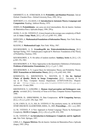 110
GRIMMETT, G. R.; STIRZAKER, D. R. Probability and Random Processes. 2nd ed.
Oxford: Claredon Press - Oxford University Press, 1992. 541 p.
HOPCROFT, J. E.; ULLMAN, J. D. Introduction to Automata Theory, Languages and
Computation. Reading: Addison-Wesley, 1979.
JAMES, B. Probabilidades: um curso em nível intermediário. Rio de Janeiro: Instituto
de Matemática Pura e Aplicada (Impa), 1996. 299 p.
JIANG, T.; LI, M.; VITÁNYI, P. A lower bound on the average-case complexity of Shell-
sort. J. Assoc. Comp. Mach., [S.l.], v.47, n.5, p.905–911, 2000.
KHINCHIN, A. Mathematical Foundations of Information Theory. New York: Dover,
1957. 126 p.
KLEENE, S. Mathematical Logic. New York: Wiley, 1967.
KOLMOGOROV, A. N. Grundbegriffe der Wahrscheinlichkeitsrechnung. [S.l.]:
Springer-Verlag, 1933. Tradução para o inglês de N. Morrison: Foundations of the Theory
of Probability, Chealsea, 1956.
KOLMOGOROV, A. N. On tables of random numbers. Sankhya, Series A, [S.l.], v.25,
p.369–376, 1963.
KOLMOGOROV, A. N. Three Approaches to the Quantitative Deﬁnition of Information.
Problems of Information Transmission, [S.l.], v.1, p.4–7, 1965.
KOLMOGOROV, A. N. Logical Basis for Information Theory and Probability Theory.
IEEE Transactions on Information Theory, [S.l.], v.14, p.662–664, 1968.
KOSHELEVA, O.; KREINOVICH, V.; NGUYEN, H. T. On the Optimal
Choice of Quality Metric in Image Compression. [S.l.]: University of Te-
xas at El Paso, Computer Science Department. (UTEP-CS-00-25c). Disponí-
vel em: http://www.cs.utep.edu/vladik/2000/tr00-25c.ps.gz.
Acesso em: 15 maio 2004.
KREINOVICH, V.; LONGPRE, L. Human visual perception and Kolmogorov com-
plexity: revisited. [S.l.]: University of Texas at El Paso, Computer Science Department,
1998.
LELEWER, D.; HIRSCHBERG, D. Data Compression. ACM Computing Surveys,
[S.l.], v.19, n.3, p.261–296, Sept. 1987.
LI, M.; CHEN, X.; LI, X.; MA, B.; VITÁNYI, P. The similarity metric. In: ACM-SIAM
SYMP. DISCRETE ALGORITHMS, SODA, 14., 2003. Proceedings.. . [S.l.: s.n.], 2003.
LI, M.; VITÁNYI, P. A New Approach to Formal Language Theory by Kolmogorov
Complexity. SIAM J. Comput., [S.l.], v.24, n.2, p.398–410, 1995.
LI, M.; VITÁNYI, P. An Introduction to Kolmogorov Complexity and its Applicati-
ons. New York: Springer, 1997.
LIMA, E. L. Espaços Métricos. Rio de Janeiro: Instituto de Matemática Pura e Aplicada
(Impa), 1993. 299 p.
 