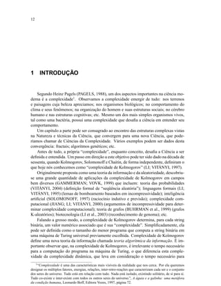 12
1 INTRODUÇÃO
Segundo Heinz Pagels (PAGELS, 1988), um dos aspectos importantes na ciência mo-
derna é a complexidade1
. Observamos a complexidade emergir de tudo: nos terrenos
e paisagens cuja beleza apreciamos; nos organismos biológicos; no comportamento do
clima e seus fenômenos; na organização do homem e suas estruturas sociais; no cérebro
humano e nas estruturas cognitivas; etc. Mesmo um dos mais simples organismos vivos,
tal como uma bactéria, possui uma complexidade que desaﬁa a ciência em entender seu
comportamento.
Um capítulo a parte pode ser consagrado ao encontro das estruturas complexas vistas
na Natureza e técnicas da Ciência, que convergem para uma nova Ciência, que pode-
ríamos chamar de Ciências da Complexidade. Vários exemplos podem ser dados desta
convergência: fractais; algoritmos genéticos; etc.
Antes de tudo, a própria “complexidade”, enquanto conceito, desaﬁa a Ciência a ser
deﬁnida e entendida. Um passo em direção a este objetivo pode ter sido dado na década de
sessenta, quando Kolmogorov, Solomonoff e Chaitin, de forma independente, deﬁniram o
que hoje nós conhecemos como “complexidade de Kolmogorov” (LI; VITÁNYI, 1997).
Originalmente proposta como uma teoria da informação e da aleatoriedade, descobriu-
se uma grande quantidade de aplicações da complexidade de Kolmogorov em campos
bem diversos (GAMMERMAN; VOVK, 1999) que incluem: teoria das probabilidades
(VITÁNYI, 2004) (deﬁnição formal de “seqüência aleatória”); linguagens formais (LI;
VITÁNYI, 1995) (lemas de bombeamento baseados em incompressividade); inteligência
artiﬁcial (SOLOMONOFF, 1997) (raciocínio indutivo e previsão); complexidade com-
putacional (JIANG; LI; VITÁNYI, 2000) (argumentos de incompressividade para deter-
minar complexidade computacional); teoria de grafos (BUHRMAN et al., 1999) (grafos
K-aleatórios); biotecnologia (LI et al., 2003) (reconhecimento de genoma); etc.
Falando a grosso modo, a complexidade de Kolmogorov determina, para cada string
binária, um valor numérico associado que é sua “complexidade”. Simpliﬁcadamente, ela
pode ser deﬁnida como o tamanho do menor programa que computa a string binária em
uma máquina de Turing universal previamente escolhida. Complexidade de Kolmogorov
deﬁne uma nova teoria da informação chamada teoria algorítmica da informação. É im-
portante observar que, na complexidade de Kolmogorov, é irrelevante o tempo necessário
para a computação do programa na máquina de Turing, o que diferencia esta comple-
xidade da complexidade dinâmica, que leva em consideração o tempo necessário para
1
“Complexidade é uma das características mais visíveis da realidade que nos cerca. Por ela queremos
designar os múltiplos fatores, energias, relações, inter-retro-reações que caracterizam cada ser e o conjunto
dos seres do universo. Tudo está em relação com tudo. Nada está isolado, existindo solitário, de si para si.
Tudo co-existe e inter-existe com todos os outros seres do universo.”, A águia e a galinha: uma metáfora
da condição humana, Leonardo Boff, Editora Vozes, 1997, página 72.
 